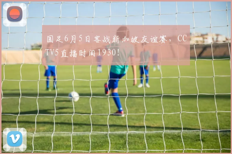 国足6月5日客战新加坡友谊赛，CCTV5直播时间1930！