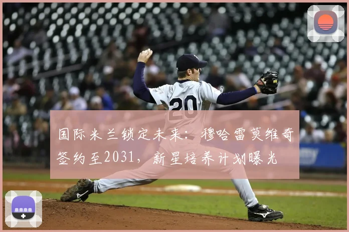 国际米兰锁定未来:穆哈雷莫维奇签约至2031,新星培养计划曝光
