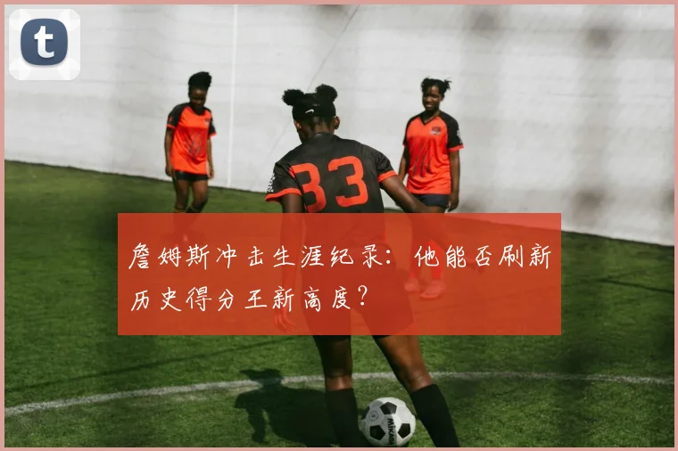 詹姆斯冲击生涯纪录:他能否刷新历史得分王新高度?