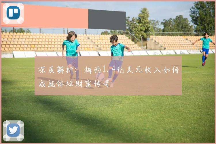 深度解析:梅西1.4亿美元收入如何成就体坛财富传奇