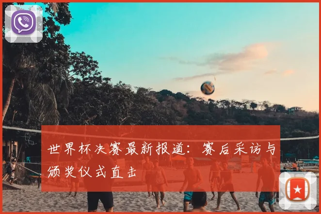 世界杯决赛最新报道:赛后采访与颁奖仪式直击