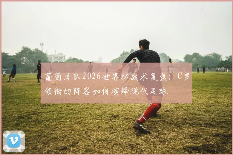 葡萄牙队2026世界杯战术复盘:C罗领衔的阵容如何演绎现代足球