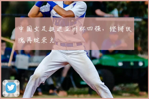 中国女足挺进亚洲杯四强，铿锵玫瑰再绽荣光