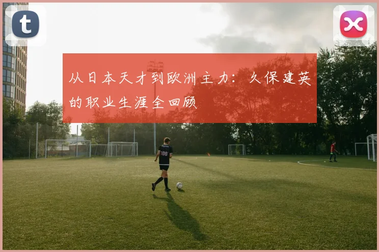 从日本天才到欧洲主力:久保建英的职业生涯全回顾