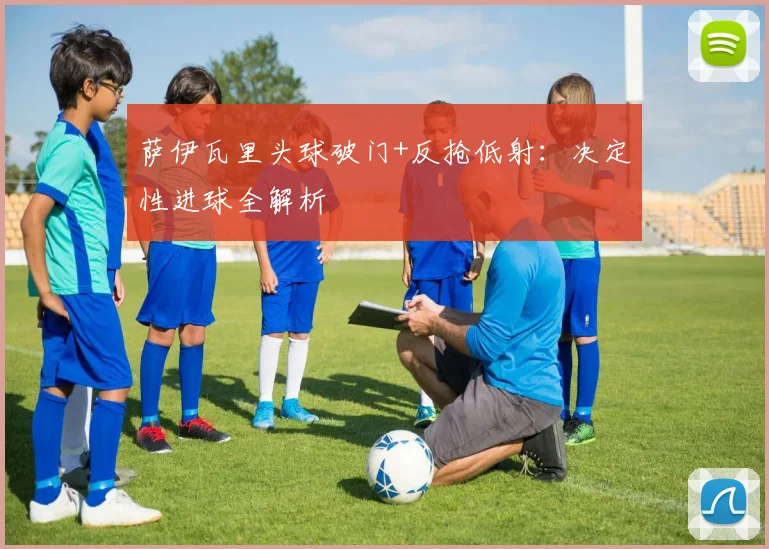 萨伊瓦里头球破门+反抢低射:决定性进球全解析