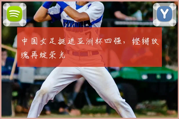 中国女足挺进亚洲杯四强，铿锵玫瑰再绽荣光