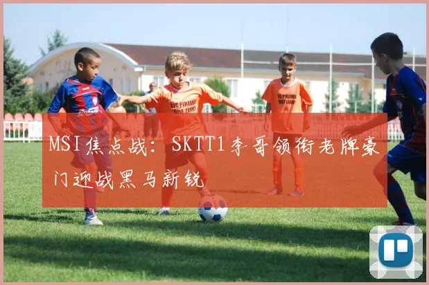 MSI焦点战：SKTT1李哥领衔老牌豪门迎战黑马新锐