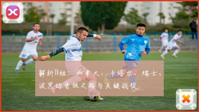 解析B组:加拿大、卡塔尔、瑞士、波黑的晋级之路与关键战役