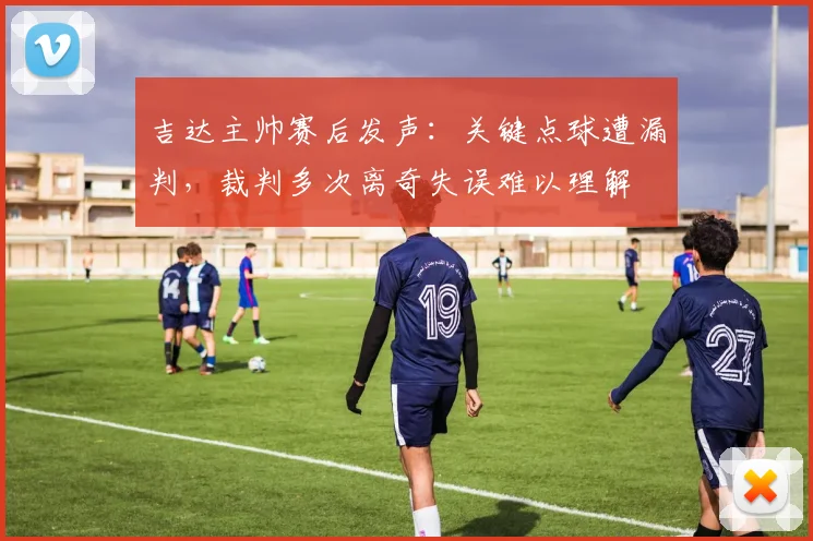 吉达主帅赛后发声：关键点球遭漏判，裁判多次离奇失误难以理解