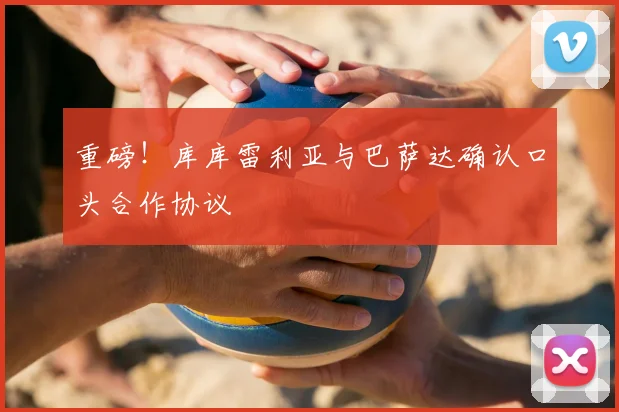 重磅!库库雷利亚与巴萨达确认口头合作协议