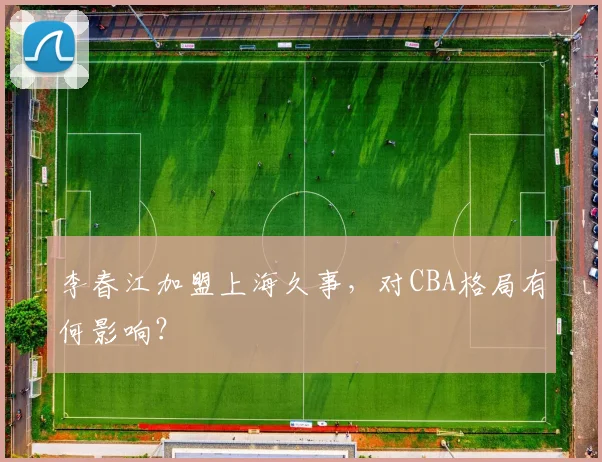 李春江加盟上海久事,对CBA格局有何影响?
