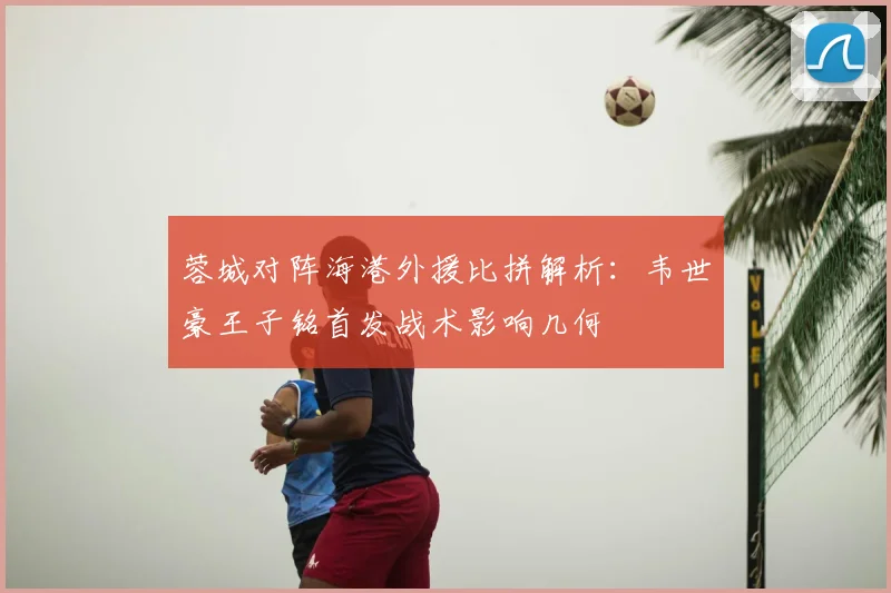 蓉城对阵海港外援比拼解析:韦世豪王子铭首发战术影响几何