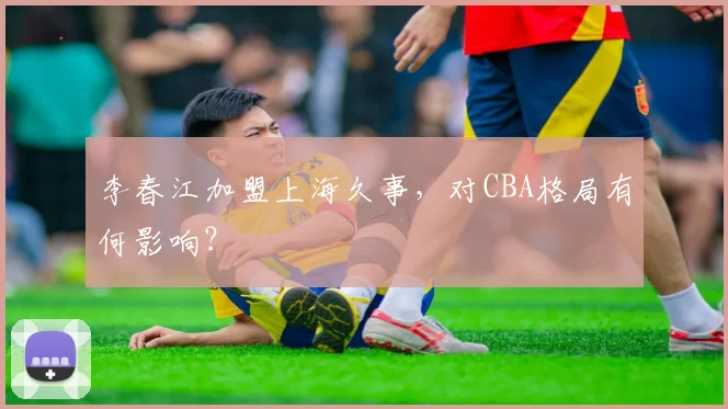 李春江加盟上海久事,对CBA格局有何影响?