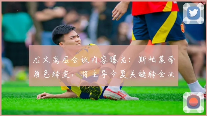 尤文高层会议内容曝光：斯帕莱蒂角色转变，将主导今夏关键转会决策