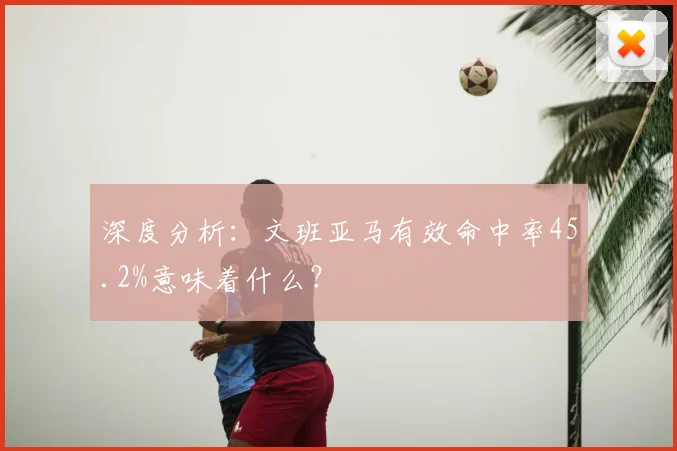 深度分析:文班亚马有效命中率45.2%意味着什么?
