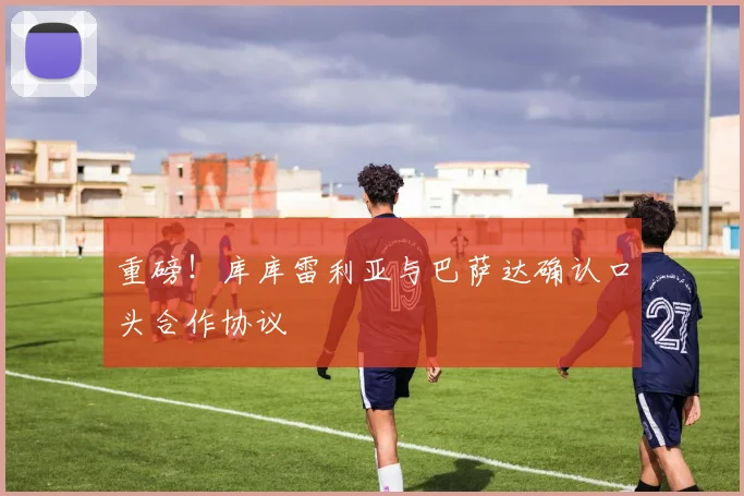 重磅!库库雷利亚与巴萨达确认口头合作协议