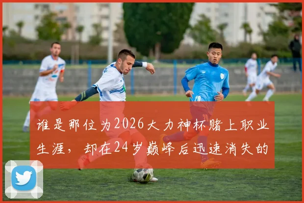 谁是那位为2026大力神杯赌上职业生涯,却在24岁巅峰后迅速消失的足坛悲情英雄?深度回顾其传奇与陨落