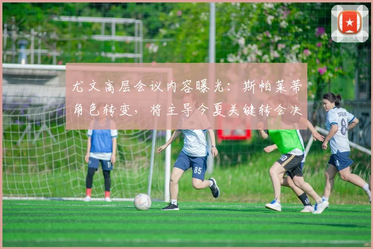 尤文高层会议内容曝光：斯帕莱蒂角色转变，将主导今夏关键转会决策