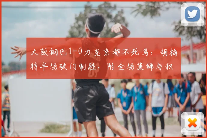 大阪钢巴1-0力克京都不死鸟,胡梅特半场破门制胜,附全场集锦与积分榜分析